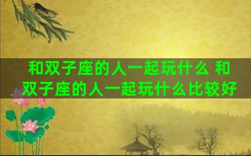 和双子座的人一起玩什么 和双子座的人一起玩什么比较好